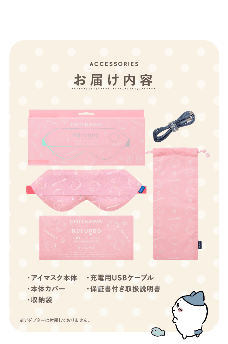 ACCESSORIES お届け内容　・アイマスク本体　・充電用USBケーブル　・本体カバー　・保証書付き取扱説明書　・収納袋　※アダプターは付属しておりません。